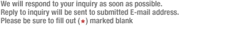 We will respond to your inquiry as soon as possible.  Reply to inquiry will be sent to submitted E-mail address.  Please be sure to fill out (*) marked blank 